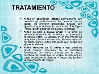 TRATAMIENTO
• Niños en educación infantil: normalmente aún
no están aprendiendo a escribir, de modo que se
insiste en prevenir dificultades futuras con
ejercicios que activen la conciencia fonológica
(rimas, dividir palabras en sílabas, etcétera).
• Niños de seis a nueve años: a la tarea de
aumentar la conciencia fonológica va a sumarse
el trabajo lector. Se insistirá en un incremento de
la lectura y lectura en voz alta, siempre tratando
de proporcionar textos atractivos que despierten
el interés del niño.
• Niños mayores de 10 años: a esta edad es
difícil corregir carencias en la conciencia
fonológica. Lo mismo ocurrirá con la lecto-
escritura, de modo que la terapia se centrará en
tratar de encontrar técnicas y trucos que faciliten
la comprensión de textos.
 