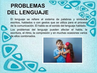 PROBLEMAS
DEL LENGUAJE
El lenguaje se refiere al sistema de palabras y símbolos
escritos, hablados o con gestos que se utiliza para el proceso
de la comunicación. El habla es el sonido del lenguaje hablado.
Los problemas del lenguaje pueden afectar el habla, la
escritura, el ritmo, la compresión y en muchas ocasiones varios
de ellos combinados.
 