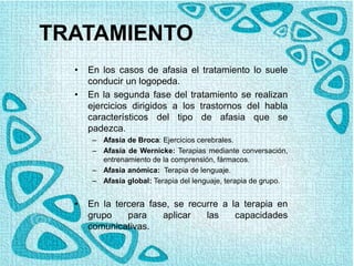TRATAMIENTO
• En los casos de afasia el tratamiento lo suele
conducir un logopeda.
• En la segunda fase del tratamiento se realizan
ejercicios dirigidos a los trastornos del habla
característicos del tipo de afasia que se
padezca.
– Afasia de Broca: Ejercicios cerebrales.
– Afasia de Wernicke: Terapias mediante conversación,
entrenamiento de la comprensión, fármacos.
– Afasia anómica: Terapia de lenguaje.
– Afasia global: Terapia del lenguaje, terapia de grupo.
• En la tercera fase, se recurre a la terapia en
grupo para aplicar las capacidades
comunicativas.
 