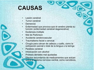 CAUSAS
• Lesión cerebral
• Tumor cerebral
• Demencia
• Enfermedad que provoca que el cerebro pierda su
función (enfermedad cerebral degenerativa)
• Esclerosis múltiple
• Mal de Parkinson
• Accidente cerebrovascular
• Traumatismo facial o cervical
• Cirugía para cáncer de cabeza y cuello, como la
extirpación parcial o total de la lengua o la laringe
• Parálisis cerebral
• Intoxicación con alcohol
• Prótesis dentales mal ajustadas
• Efectos secundarios de medicamentos que actúan
sobre el sistema nervioso central, como narcóticos.
 