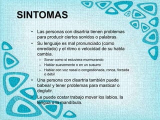 SINTOMAS
• Las personas con disartria tienen problemas
para producir ciertos sonidos o palabras.
• Su lenguaje es mal pronunciado (como
enredado) y el ritmo o velocidad de su habla
cambia.
– Sonar como si estuviera murmurando
– Hablar suavemente o en un susurro
– Hablar con voz nasal o congestionada, ronca, forzada
o débil
• Una persona con disartria también puede
babear y tener problemas para masticar o
deglutir.
• Le puede costar trabajo mover los labios, la
lengua o la mandíbula.
 