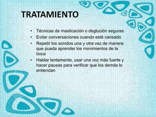 TRATAMIENTO
• Técnicas de masticación o deglución seguras
• Evitar conversaciones cuando esté cansado
• Repetir los sonidos una y otra vez de manera
que pueda aprender los movimientos de la
boca
• Hablar lentamente, usar una voz más fuerte y
hacer pausas para verificar que los demás lo
entiendan
 