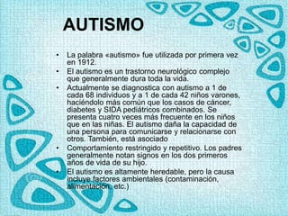 AUTISMO
• La palabra «autismo» fue utilizada por primera vez
en 1912.
• El autismo es un trastorno neurológico complejo
que generalmente dura toda la vida.
• Actualmente se diagnostica con autismo a 1 de
cada 68 individuos y a 1 de cada 42 niños varones,
haciéndolo más común que los casos de cáncer,
diabetes y SIDA pediátricos combinados. Se
presenta cuatro veces más frecuente en los niños
que en las niñas. El autismo daña la capacidad de
una persona para comunicarse y relacionarse con
otros. También, está asociado
• Comportamiento restringido y repetitivo. Los padres
generalmente notan signos en los dos primeros
años de vida de su hijo.
• El autismo es altamente heredable, pero la causa
incluye factores ambientales (contaminación,
alimentación, etc.)
 
