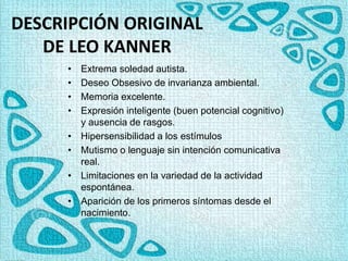 DESCRIPCIÓN ORIGINAL
DE LEO KANNER
• Extrema soledad autista.
• Deseo Obsesivo de invarianza ambiental.
• Memoria excelente.
• Expresión inteligente (buen potencial cognitivo)
y ausencia de rasgos.
• Hipersensibilidad a los estímulos
• Mutismo o lenguaje sin intención comunicativa
real.
• Limitaciones en la variedad de la actividad
espontánea.
• Aparición de los primeros síntomas desde el
nacimiento.
 