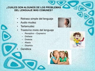 ¿CUÁLES SON ALGUNOS DE LOS PROBLEMAS
DEL LENGUAJE MÁS COMUNES?
• Retraso simple del lenguaje
• Audio mudez
• Tartamudez
• Trastorno mixto del lenguaje
– Receptivo – Expresivo
– Disfasia
– Dislexia
– Afasia
– Disartria
• Genética
 