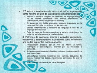 • 2.Trastornos cualitativos de la comunicación, expresados
como mínimo en una de las siguientes manifestaciones:
– Retraso o ausencia completa del desarrollo del lenguaje oral (que
no se intenta compensar con medios alternativos de
comunicación, como los gestos o la mímica).
– En personas con habla adecuada, trastorno importante en la
capacidad de iniciar o mantener conversaciones.
– Empleo estereotipado o repetitivo del lenguaje, o uso de un
lenguaje idiosincrásico.
– Falta de juego de ficción espontáneo y variado, o de juego de
imitación social adecuado al nivel evolutivo.
• 3. Patrones de conducta, interés o actividad restrictivos,
repetitivos y estereotipados, expresados como mínimo en
una de las siguientes manifestaciones:
– Preocupación excesiva por un foco de interés (o varios)
restringido y estereotipado, anormal por su intensidad o
contenido.
– Adhesión aparentemente inflexible a rutinas o rituales específicos
y no funcionales.
– Estereotipias motoras repetitivas (por ejemplo, sacudidas de
manos, retorcer los dedos, movimientos complejos de todo el
cuerpo, etc.)
– Preocupación persistente por parte de objetos.
 