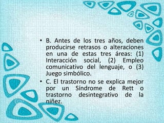 • B. Antes de los tres años, deben
producirse retrasos o alteraciones
en una de estas tres áreas: (1)
Interacción social, (2) Empleo
comunicativo del lenguaje, o (3)
Juego simbólico.
• C. El trastorno no se explica mejor
por un Síndrome de Rett o
trastorno desintegrativo de la
niñez.
 