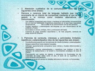 • 2. Alteración cualitativa de la comunicación (dos de las
siguientes cinco áreas):
• Demora o carencia total de lenguaje hablado que no se
acompaña de un intento de compensar mediante el uso de los
gestos o la mímica como modelos alternativos de
comunicación.
– Una relativa incapacidad para iniciar o mantener el intercambio conversacional
(en el nivel de habilidades lingüísticas presentes) en el que haya respuestas
reciprocas de ida-y-vuelta en la comunicación con la otra persona.
– Empleo repetitivo y estereotipado del lenguaje y/o uso idiosincrásico de las
palabras y frases.
– Anomalías en el tono, énfasis, ritmo y entonación del habla.
– Carencia de juego simbólico espontáneo o, de más pequeño, carencia de
juego social de imitación.
• 3. Patrones de conducta, intereses y actividades limitados,
repetitivos y estereotipados (dos de las siguientes seis áreas):
– Constante preocupación por los patrones de interés limitados y estereotipados.
– Apegos específicos hacia objetos inusuales.
– Adhesión aparentemente compulsiva hacia rutinas y rituales disfuncionales y
especificas.
– Manierismos motores estereotipados y repetitivos que implican o bien la
agitación de dedos/manos o la torsión o movimientos complejos de todo el
cuerpo.
– Preocupación por partes de objetos o elementos no funcionales de los
materiales de juego (tales como el olor, el tacto de su superficie o el
ruido/vibración que generan).
– Malestar a causa de cambio en detalles del entorno menores, no funcionales.
 