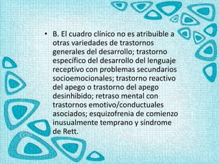 • B. El cuadro clínico no es atribuible a
otras variedades de trastornos
generales del desarrollo; trastorno
específico del desarrollo del lenguaje
receptivo con problemas secundarios
socioemocionales; trastorno reactivo
del apego o trastorno del apego
desinhibido; retraso mental con
trastornos emotivo/conductuales
asociados; esquizofrenia de comienzo
inusualmente temprano y síndrome
de Rett.
 