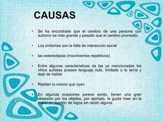 CAUSAS
• Se ha encontrado que el cerebro de una persona con
autismo es más grande y pesado que el cerebro promedio.
• Los síntomas son la falta de interacción social
• las estereotipias (movimientos repetitivos)
• Entre algunas características de las ya mencionadas los
niños autistas poseen lenguaje nulo, limitado o lo tenía y
dejó de hablar
• Repiten lo mismo que oyen
• En algunas ocasiones parece sordo, tienen una gran
obsesión por los objetos, por ejemplo, le gusta traer en la
mano un montón de legos sin razón alguna.
 