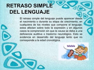 RETRASO SIMPLE
DEL LENGUAJE
El retraso simple del lenguaje puede aparecer desde
el nacimiento o durante su etapa de crecimiento, en
cualquiera de los niveles que compone el lenguaje;
estos afectan sobre todo la expresión y en algunos
casos la comprensión sin que la causa se deba a una
deficiencia auditiva o trastorno neurológico. Esto se
evidencia en desarrollo del lenguaje lento que no
corresponde a la edad cronológica.
 