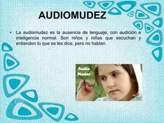 AUDIOMUDEZ
• La audiomudez es la ausencia de lenguaje, con audición e
inteligencia normal. Son niños y niñas que escuchan y
entienden lo que se les dice, pero no hablan.
 