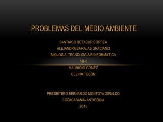 SANTIAGO BETACUR CORREA
ALEJANDRA BARAJAS GRACIANO
BIOLOGÍA, TECNOLOGÍA E INFORMÁTICA
10-4
MAURICIO GÓMEZ
CELINA TOBÓN
PRESBÍTERO BERNARDO MONTOYA GIRALDO
COPACABANA- ANTIOQUIA
2015
PROBLEMAS DEL MEDIO AMBIENTE
 