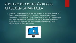 PUNTERO DE MOUSE ÓPTICO SE
ATASCA EN LA PANTALLA
 problema en mouse óptico es por la superficie en la que se desplaza el
mouse, no tiene que ser una superficie lisa, de preferencia usa una
alfombrilla o un pad de mouse, primeramente prueba colocándole sobre
una hoja de cuaderno o cualquier superficie algo áspera, si mejora el
movimiento cómprale un pad sino mejora entonces puedes tener
problemas en tu sistema operativo.
 