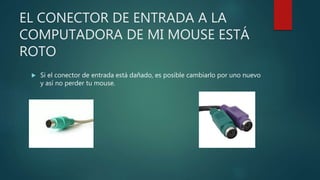 EL CONECTOR DE ENTRADA A LA
COMPUTADORA DE MI MOUSE ESTÁ
ROTO
 Si el conector de entrada está dañado, es posible cambiarlo por uno nuevo
y así no perder tu mouse.
 