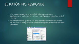 EL RATÓN NO RESPONDE
 si el mouse no aparece en la pantalla o tiene problemas de
desplazamiento se tiene que ir a inicio < configuración <panel de control
<mouse.
 los indicadores que aparecen a lo largo permiten controlar las funciones
del mouse, si la configuración es correcta verifique que el mouse este bien
conectado
 
