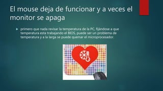 El mouse deja de funcionar y a veces el
monitor se apaga
 primero que nada revisar la temperatura de la PC, fijándose a que
temperatura esta trabajando el BIOS, puede ser un problema de
temperatura y a la larga se puede quemar el microprocesador.
 