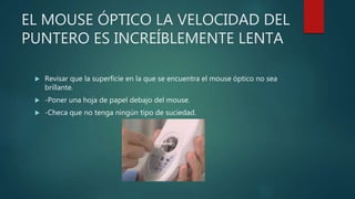 EL MOUSE ÓPTICO LA VELOCIDAD DEL
PUNTERO ES INCREÍBLEMENTE LENTA
 Revisar que la superficie en la que se encuentra el mouse óptico no sea
brillante.
 -Poner una hoja de papel debajo del mouse.
 -Checa que no tenga ningún tipo de suciedad.
 