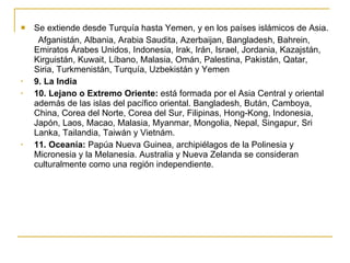 Se extiende desde Turquía hasta Yemen, y en los países islámicos de Asia. Afganistán, Albania, Arabia Saudita, Azerbaijan, Bangladesh, Bahrein, Emiratos Árabes Unidos, Indonesia, Irak, Irán, Israel, Jordania, Kazajstán, Kirguistán, Kuwait, Líbano, Malasia, Omán, Palestina, Pakistán, Qatar, Siria, Turkmenistán, Turquía, Uzbekistán y Yemen  9. La India 10. Lejano o Extremo Oriente:  está formada por el Asia Central y oriental además de las islas del pacífico oriental. Bangladesh, Bután, Camboya, China, Corea del Norte, Corea del Sur, Filipinas, Hong-Kong, Indonesia, Japón, Laos, Macao, Malasia, Myanmar, Mongolia, Nepal, Singapur, Sri Lanka, Tailandia, Taiwán y Vietnám. 11. Oceanía:  Papúa Nueva Guinea, archipiélagos de la Polinesia y Micronesia y la Melanesia. Australia y Nueva Zelanda se consideran culturalmente como una región independiente. 