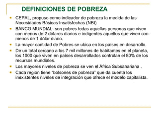 DEFINICIONES DE POBREZA CEPAL, propuso como indicador de pobreza la medida de las Necesidades Básicas Insatisfechas (NBI)  BANCO MUNDIAL: son pobres todas aquellas personas que viven con menos de 2 dólares diarios e indigentes aquellos que viven con menos de 1 dólar diario. La mayor cantidad de Pobres se ubica en los países en desarrollo. De un total cercano a los 7 mil millones de habitantes en el planeta, los 1000 que viven en países desarrollados controlan el 80% de los recursos mundiales. Los mayores niveles de pobreza se ven el África Subsahariana . Cada región tiene “bolsones de pobreza” que da cuenta los inexistentes niveles de integración que ofrece el modelo capitalista.   