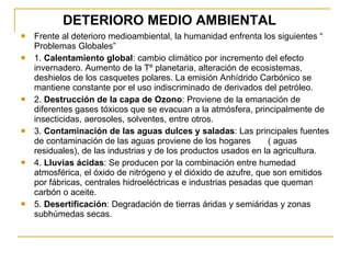 DETERIORO MEDIO AMBIENTAL Frente al deterioro medioambiental, la humanidad enfrenta los siguientes “ Problemas Globales” 1.  Calentamiento global : cambio climático por incremento del efecto invernadero. Aumento de la Tº planetaria, alteración de ecosistemas, deshielos de los casquetes polares. La emisión Anhídrido Carbónico se mantiene constante por el uso indiscriminado de derivados del petróleo. 2.  Destrucción de la capa de Ozono : Proviene de la emanación de diferentes gases tóxicos que se evacuan a la atmósfera, principalmente de insecticidas, aerosoles, solventes, entre otros. 3.  Contaminación de las aguas dulces y saladas : Las principales fuentes de contaminación de las aguas proviene de los hogares  ( aguas residuales), de las industrias y de los productos usados en la agricultura. 4.  Lluvias ácidas : Se producen por la combinación entre humedad atmosférica, el óxido de nitrógeno y el dióxido de azufre, que son emitidos por fábricas, centrales hidroeléctricas e industrias pesadas que queman carbón o aceite. 5.  Desertificación : Degradación de tierras áridas y semiáridas y zonas subhúmedas secas. 