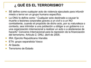 ¿ QUÉ ES EL TERRORISMO?   SE define como cualquier acto de violencia ejecutado para infundir miedo o terror en un grupo humano específico. La ONU lo define como “ Cualquier acto destinado a causar la muerte o lesiones corporales graves a un civil o a un NO combatiente, cuando el propósito de dicho acto, por su naturaleza o contexto, sea intimidar a una población u obligar a un gobierno o a una organización internacional a realizar un acto o a abstenerse de hacerlo” Convenio Internacional para la represión de la financiación del terrorismo. Artículo 2, ONU, abril de 2005. IRA: Ejercito Republicano Irlandés ETA: grupo separatista Vasco Al Qaeda. Terrorismo de Estado 