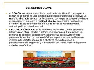 CONCEPTOS CLAVE e.  REGIÓN : concepto construido a partir de la identificación de un patrón común en el marco de una realidad que puede ser abstracta u objetiva. La  realidad abstracta  escapa  de lo concreto, por lo que se comprende desde el pensamiento humano; la  realidad objetiva  se enmarca dentro de un determinado espacio territorial. Se puede hablar de región territorial, cultural, política, natural y virtual f.  POLÍTICA EXTERIOR : es la forma o la manera en que un Estado se relaciona con otros Estados o actores internacionales. Esto supone un conjunto de políticas, decisiones y acciones que constituyen un todo previamente meditado y que, en definitiva, aspira a satisfacer diferentes intereses de carácter interno. Sus objetivos primordiales son la preservación de la seguridad y la soberanía, así  como alcanzar logros en materias económicas 