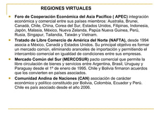 REGIONES VIRTUALES Foro de Cooperación Económica del Asia Pacífico ( APEC)  integración económica y comercial entre sus países miembros: Australia, Brunei, Canadá, Chile, China, Corea del Sur, Estados Unidos, Filipinas, Indonesia, Japón, Malasia, México, Nueva Zelanda, Papúa Nueva Guinea, Perú, Rusia, Singapur, Tailandia, Taiwán y Vietnam. Tratado de Libre Comercio de América del Norte (NAFTA),  desde 1994 asocia a México, Canadá y Estados Unidos. Su principal objetivo es formar un mercado común, eliminando aranceles de importación y permitiendo el intercambio comercial en igualdad de condiciones entre sus empresas. Mercado Común del Sur (MERCOSUR)  pacto comercial que permite la libre circulación de bienes y servicios entre Argentina, Brasil, Uruguay y Paraguay desde el 1º de enero de 1995. Chile y Bolivia firmaron acuerdos que los convierten en países asociados. Comunidad Andina de Naciones (CAN)  asociación de carácter económico y político constituido por Bolivia, Colombia, Ecuador y Perú. Chile es país asociado desde el año 2006. 