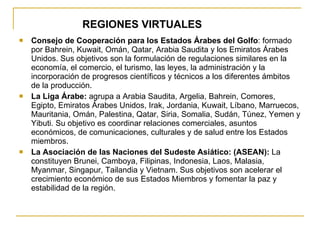 REGIONES VIRTUALES Consejo de Cooperación para los Estados Árabes del Golfo : formado por Bahrein, Kuwait, Omán, Qatar, Arabia Saudita y los Emiratos Árabes Unidos. Sus objetivos son la formulación de regulaciones similares en la economía, el comercio, el turismo, las leyes, la administración y la incorporación de progresos científicos y técnicos a los diferentes ámbitos de la producción. La Liga Árabe:  agrupa a Arabia Saudita, Argelia, Bahrein, Comores, Egipto, Emiratos Árabes Unidos, Irak, Jordania, Kuwait, Líbano, Marruecos, Mauritania, Omán, Palestina, Qatar, Siria, Somalia, Sudán, Túnez, Yemen y Yibuti. Su objetivo es coordinar relaciones comerciales, asuntos económicos, de comunicaciones, culturales y de salud entre los Estados miembros. La Asociación de las Naciones del Sudeste Asiático: (ASEAN):  La constituyen Brunei, Camboya, Filipinas, Indonesia, Laos, Malasia, Myanmar, Singapur, Tailandia y Vietnam. Sus objetivos son acelerar el crecimiento económico de sus Estados Miembros y fomentar la paz y estabilidad de la región. 