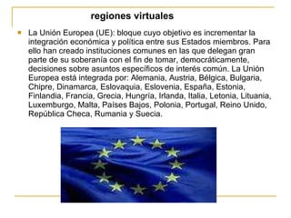 regiones virtuales La Unión Europea (UE): bloque cuyo objetivo es incrementar la integración económica y política entre sus Estados miembros. Para ello han creado instituciones comunes en las que delegan gran parte de su soberanía con el fin de tomar, democráticamente, decisiones sobre asuntos específicos de interés común. La Unión Europea está integrada por: Alemania, Austria, Bélgica, Bulgaria, Chipre, Dinamarca, Eslovaquia, Eslovenia, España, Estonia, Finlandia, Francia, Grecia, Hungría, Irlanda, Italia, Letonia, Lituania, Luxemburgo, Malta, Países Bajos, Polonia, Portugal, Reino Unido, República Checa, Rumania y Suecia. 