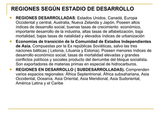 REGIONES SEGÚN ESTADIO DE DESARROLLO REGIONES DESARROLLADAS : Estados Unidos, Canadá, Europa Occidental y central, Australia, Nueva Zelanda y Japón. Poseen altos índices de desarrollo social, buenas tasas de crecimiento  económico, importante desarrollo de la industria, altas tasas de alfabetización, baja mortalidad, bajas tasas de natalidad y elevados índices de urbanización Economías de transición de la Comunidad de Estados Independientes de Asia.  Compuestas por la Ex repúblicas Soviéticas, salvo las tres naciones bálticas ( Letonia, Lituania y Estonia). Poseen menores índices de desarrollo económico social, tasas de mortalidad elevadas y grandes conflictos políticos y sociales producto del derrumbe del bloque socialista. Son exportadores de materias primas en especial de hidrocarburos. REGIONES EN DESARROLLO ( SUBDESARROLLADAS).  Comprenden varios espacios regionales: África Septentrional, África subsahariana, Asia Occidental, Oceanía, Asia Oriental, Asia Meridional, Asia Sudoriental, América Latina y el Caribe 