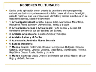 REGIONES CULTURALES Deriva de la aplicación de un criterio de un criterio de homogeneidad cultural, es decir comparten elementos tales como: el idioma, la religión, pasado histórico, que les proporciona identidad y ciertas similitudes en su desarrollo político, social y económico 1 .  África Septentrional : Argelia, Egipto, Libia, Marruecos, Mauritania, República Árabe Saharaví Democrática, Túnez y Sudán 2. África Subsahariana o África Negra : Parte central y austral del continente africano al sur del desierto del Sahara. 3. América Anglosajona:  Estados Unidos y Cánada. 4. América Latina y el Caribe 5. Australasia: Australia, Nueva Zelanda 6. Europa Occidental 7. Mundo Eslavo:  Bielorrusia, Bosnia-Herzegovina, Bulgaria, Croacia, Estonia, Eslovaquia, Letonia, Lituania, Macedonia, Montenegro, Polonia, República Checa, Rusia, Serbia y Ucrania 8. Mundo Islámico:  Medio Oriente, delimitada por el Mar Negro, el Mar Rojo y el Golfo Pérsico. 