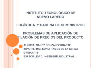 INSTITUTO TECNOLÓGICO DE
          NUEVO LAREDO

LOGÍSTICA Y CADENA DE SUMINISTROS

   PROBLEMAS DE APLICACIÓN DE
FIJACIÓN DE PRECIOS DEL PRODUCTO

   ALUMNA: NANCY GONZÁLEZ DUARTE
   IMPARTE: ING. SONIA RAMOS DE LA CERDA
   GRUPO: 7ºB
   ESPECIALIDAD: INGENIERÍA INDUSTRIAL
 