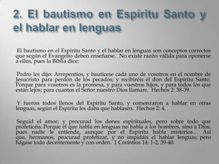 El bautismo en el Espíritu Santo y el hablar en lenguas son conceptos correctos
que según el Evangelio deben enseñarse. No existe razón válida para oponerse
a ellos, pues la Biblia dice:

 Pedro les dijo: Arrepentíos, y bautícese cada uno de vosotros en el nombre de
Jesucristo para perdón de los pecados; y recibiréis el don del Espíritu Santo.
Porque para vosotros es la promesa, y para vuestros hijos, y para todos los que
están lejos; para cuantos el Señor nuestro Dios llamare. Hechos 2: 38-39.

 Y fueron todos llenos del Espíritu Santo, y comenzaron a hablar en otras
lenguas, según el Espíritu les daba que hablasen. Hechos 2: 4.

Seguid el amor; y procurad los dones espirituales, pero sobre todo que
profeticéis. Porque el que habla en lenguas no habla a los hombres, sino a Dios;
pues nadie le entiende, aunque por el Espíritu habla misterios… Así
que, hermanos, procurad profetizar, y no impidáis el hablar lenguas; pero
hágase todo decentemente y con orden. 1 Corintios 14: 1-2, 39-40.
 