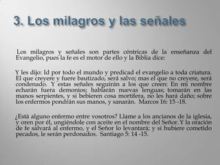 Los milagros y señales son partes céntricas de la enseñanza del
Evangelio, pues la fe es el motor de ello y la Biblia dice:

Y les dijo: Id por todo el mundo y predicad el evangelio a toda criatura.
El que creyere y fuere bautizado, será salvo; mas el que no creyere, será
condenado. Y estas señales seguirán a los que creen: En mi nombre
echarán fuera demonios; hablarán nuevas lenguas; tomarán en las
manos serpientes, y si bebieren cosa mortífera, no les hará daño; sobre
los enfermos pondrán sus manos, y sanarán. Marcos 16: 15 -18.

¿Está alguno enfermo entre vosotros? Llame a los ancianos de la iglesia,
y oren por él, ungiéndole con aceite en el nombre del Señor. Y la oración
de fe salvará al enfermo, y el Señor lo levantará; y si hubiere cometido
pecados, le serán perdonados. Santiago 5: 14 -15.
 