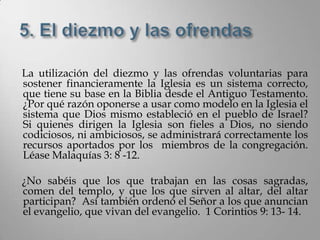 La utilización del diezmo y las ofrendas voluntarias para
sostener financieramente la Iglesia es un sistema correcto,
que tiene su base en la Biblia desde el Antiguo Testamento.
¿Por qué razón oponerse a usar como modelo en la Iglesia el
sistema que Dios mismo estableció en el pueblo de Israel?
Si quienes dirigen la Iglesia son fieles a Dios, no siendo
codiciosos, ni ambiciosos, se administrará correctamente los
recursos aportados por los miembros de la congregación.
Léase Malaquías 3: 8 -12.

¿No sabéis que los que trabajan en las cosas sagradas,
comen del templo, y que los que sirven al altar, del altar
participan? Así también ordenó el Señor a los que anuncian
el evangelio, que vivan del evangelio. 1 Corintios 9: 13- 14.
 
