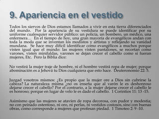 Todos los siervos de Dios estamos llamados a vivir en esta tierra diferenciados
del mundo. Por la apariencia de su vestidura se puede identificar por su
uniforme cualesquier servidor público: un policía, un bombero, un médico, una
enfermera… En el tiempo de hoy, una gran mayoría de evangélicos andan con
toda la moda que se inventan los modistos y artistas y reflejando su vanidad
mundana. Se hace muy difícil identificar como evangélicos a muchos porque
visten igual que el mundo: las mujeres visten pantalones, se recortan como
varones, visten minifaldas, varones se dejan crecer el cabello como si fueran
mujeres, Etc. Pero la Biblia dice:

No vestirá la mujer traje de hombre, ni el hombre vestirá ropa de mujer; porque
abominación es a Jehová tu Dios cualquiera que esto hace. Deuteronomio 22: 5.

Juzgad vosotros mismos: ¿Es propio que la mujer ore a Dios sin cubrirse la
cabeza? La naturaleza misma ¿no os enseña que al varón le es deshonroso
dejarse crecer el cabello? Por el contrario, a la mujer dejarse crecer el cabello le
es honroso; porque en lugar de velo le es dado el cabello. 1 Corintios 11: 13 -15.

Asimismo que las mujeres se atavíen de ropa decorosa, con pudor y modestia;
no con peinado ostentoso, ni oro, ni perlas, ni vestidos costosos, sino con buenas
obras, como corresponde a mujeres que profesan piedad. 1 Timoteo 2: 9 -10.
 