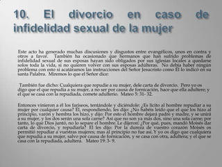 Este acto ha generado muchas discusiones y disgustos entre evangélicos, unos en contra y
otros a favor. También ha ocasionado que hermanos que han sufrido problemas de
infidelidad sexual de sus esposas hayan sido obligados por sus iglesias locales a quedarse
solos toda la vida, si no quieren volver con sus esposas adúlteras. No debía haber ningún
problema con esto si acatáramos las instrucciones del Señor Jesucristo como Él lo indicó en su
santa Palabra. Miremos lo que el Señor dice:

 También fue dicho: Cualquiera que repudie a su mujer, dele carta de divorcio. Pero yo os
digo que el que repudia a su mujer, a no ser por causa de fornicación, hace que ella adultere; y
el que se casa con la repudiada, comete adulterio. Mateo 5: 31- 32.

Entonces vinieron a él los fariseos, tentándole y diciéndole: ¿Es lícito al hombre repudiar a su
mujer por cualquier causa? Él, respondiendo, les dijo: ¿No habéis leído que el que los hizo al
principio, varón y hembra los hizo, y dijo: Por esto el hombre dejará padre y madre, y se unirá
a su mujer, y los dos serán una sola carne? Así que no son ya más dos, sino una sola carne; por
tanto, lo que Dios juntó, no lo separe el hombre. Le dijeron: ¿Por qué, pues, mandó Moisés dar
carta de divorcio, y repudiarla? El les dijo: Por la dureza de vuestro corazón Moisés os
permitió repudiar a vuestras mujeres; mas al principio no fue así. Y yo os digo que cualquiera
que repudia a su mujer, salvo por causa de fornicación, y se casa con otra, adultera; y el que se
casa con la repudiada, adultera. Mateo 19: 3- 9.
 