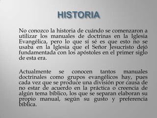 No conozco la historia de cuándo se comenzaron a
utilizar los manuales de doctrinas en la Iglesia
Evangélica, pero lo que sí sé es que esto no se
usaba en la Iglesia que el Señor Jesucristo dejó
fundamentada con los apóstoles en el primer siglo
de esta era.

Actualmente se conocen tantos manuales
doctrinales como grupos evangélicos hay, pues
cada vez que se produce una división por causa de
no estar de acuerdo en la práctica o creencia de
algún tema bíblico, los que se separan elaboran su
propio manual, según su gusto y preferencia
bíblica.
 