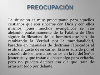 La situación es muy preocupante para aquellos
cristianos que son sinceros con Dios y con ellos
mismos, pues muchos evangélicos se van
alejando paulatinamente de la Palabra de Dios
siguiendo filosofías de los hombres que han ido
cambiando la Verdad por la mundanalidad,
basados en manuales de doctrinas fabricados al
estilo del gusto de su carne. Esto es sufrido por el
corazón de los hermanos sanos en la fe del Señor
Jesucristo y que tratan de hacer algo para evitarlo,
pero no pueden detener esa ola que trata de
arrastrar todo por delante.
 