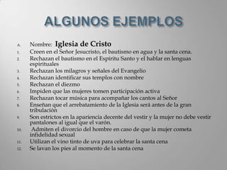 A.    Nombre: Iglesia de Cristo
1.    Creen en el Señor Jesucristo, el bautismo en agua y la santa cena.
2.    Rechazan el bautismo en el Espíritu Santo y el hablar en lenguas
      espirituales
3.    Rechazan los milagros y señales del Evangelio
4.    Rechazan identificar sus templos con nombre
5.    Rechazan el diezmo
6.    Impiden que las mujeres tomen participación activa
7.    Rechazan tocar música para acompañar los cantos al Señor
8.    Enseñan que el arrebatamiento de la Iglesia será antes de la gran
      tribulación
9.    Son estrictos en la apariencia decente del vestir y la mujer no debe vestir
      pantalones al igual que el varón.
10.    Admiten el divorcio del hombre en caso de que la mujer cometa
      infidelidad sexual
11.   Utilizan el vino tinto de uva para celebrar la santa cena
12.   Se lavan los pies al momento de la santa cena
 