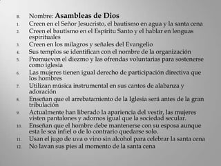 B.    Nombre: Asambleas de Dios
1.    Creen en el Señor Jesucristo, el bautismo en agua y la santa cena
2.    Creen el bautismo en el Espíritu Santo y el hablar en lenguas
      espirituales
3.    Creen en los milagros y señales del Evangelio
4.    Sus templos se identifican con el nombre de la organización
5.    Promueven el diezmo y las ofrendas voluntarias para sostenerse
      como iglesia
6.    Las mujeres tienen igual derecho de participación directiva que
      los hombres
7.    Utilizan música instrumental en sus cantos de alabanza y
      adoración
8.    Enseñan que el arrebatamiento de la Iglesia será antes de la gran
      tribulación
9.    Actualmente han liberado la apariencia del vestir, las mujeres
      visten pantalones y adornos igual que la sociedad secular.
10.   Enseñan que el hombre debe mantenerse con su esposa aunque
      esta le sea infiel o de lo contrario quedarse solo.
11.   Usan el jugo de uva o vino sin alcohol para celebrar la santa cena
12.   No lavan sus pies al momento de la santa cena
 