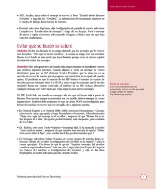 Evitar que su buzón se sature



• AOL: localice, justo sobre el mensaje de correo, la línea “Enviado desde Internet
  (Detalles)” y haga clic en “(Detalles)”. La información del encabezado aparecerá en
  el cuadro de diálogo Información de Internet.

• Hotmail: seleccione Opciones, elija Configuración de pantalla de correo, seleccione
  Completo en “Encabezados de mensajes” y haga clic en Aceptar. Abra el mensaje
  de nuevo y repita el proceso, seleccionando Ninguna o Básico una vez que haya
  visto los encabezados.


Evitar que su buzón se sature
Molestia: Recibe una llamada de un amigo diciendo que los mensajes que le envía le
son devueltos. “Dice que tu buzón está lleno”, le cuenta su amigo, con una sonrisita.
Bueno, en el fondo es una suerte que haya llamado, porque si no su correo seguiría
devolviendo todos los mensajes.

Remedio: Esto solía pasarme a mí cuando mis amigos insistían en mandarme correos
con archivos adjuntos enormes. Cuando alguien le envía un mensaje de correo
electrónico, pasa por su ISP (Internet Service Provider), que lo almacena en su
servidor de correo de manera que el programa que usted tiene lo recoja de allí cuando
quiera. El problema es que la mayoría de los ISP limitan el tamaño de espacio de
servidor para sus mensajes entre 5 y 10 MB, y una vez que los mensajes que le han ido
                                                                                        Piense en una carta
enviando llenan ese espacio reservado, el servidor de su ISP rechaza (devuelve)         Si no cree en la adivinación del
cualquier mensaje que entre hasta que tenga espacio para nuevos mensajes.               pensamiento, éste es un sitio que quizá
                                                                                        le haga cambiar de opinión:
Mi ISP, EarthLink, me manda un mensaje cada vez que mi buzón está a punto de            http://www.mstay.com/free.
llenarse. Pero incluso aunque su proveedor sea tan amable, debería recoger su correo
regularmente. También debe asegurarse de que su cuenta POP3 está configurada para
borrar del servidor su correo una vez recogido, de la siguiente manera:

• En Outlook Express y en Outlook 2000 y 2002, seleccione Herramientas!Cuentas,
  seleccione la cuenta apropiada y luego Propiedades!Avanzadas. Si ha seleccionado
  “Dejar una copia del mensaje en el servidor”, asegúrese de que “Borrar del servi-
  dor después de 5 días” (la opción predeterminada) está chequeada, pero cámbiela
  de 5 a 2 días.

• En Eudora, seleccione Tools!Options!Incoming Mail. Si ha marcado la opción
  “Leave mail on server”, asegúrese de que también está marcada la opción “Delete
  from server after 0 days”, pero cambie los 0 días predeterminados por 2.

• En Netscape, seleccione Editar!Cuentas de correo/grupos de noticias, luego se-
  leccione Valores de servidor (Configuración del Servidor en la versión 7) para la
  cuenta apropiada. Cerciórese de que la opción “Suprimir mensajes del servidor
  cuando se suprimen localmente” esté marcada. Luego seleccione Copias & Carpetas
  (en Valores del servidor o Configuración del servidor) y elija de las listas
  desplegables la opción adecuada para las carpetas locales.




Molestias generales del Correo Electrónico                                                                                   3
 
