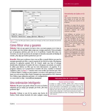 Cómo filtrar virus y gusanos




                                                                                                           Herramientas de Eudora en la
                                                                                                           web
                                                                                                           Hay muchas herramientas muy útiles
                                                                                                           para Eudora en la web, así como
                                                                                                           soporte técnico para usuarios de este
                                                                                                           programa:

                                                                                                           Suscríbase a la mejor lista de correo
                                                                                                           para usuarios de Eudora para Windows
                                                                                                           en http://snipurl.com/eudora_win. Aquí
                                                                                                           encontrará expertos que podrán
                                                                                                           contestar a sus dudas.

                                                                                                           Cecil Williams, un profesor de la
                                                                                                           Washington State University, experto
                                                                                                           en ajustes de Eudora, ha construido un
                                                                                                           sitio web maravilloso que lo explica
Figura 1-7. Cree este filtro para Eudora y todos esos mensajes con Klez serán colocados directamente       todo sobre los filtros de Eudora. Ha
en la papelera                                                                                             llegado a un nivel tal que con los filtros
                                                                                                           evita el 99 por ciento del spam. Puede

Cómo filtrar virus y gusanos                                                                               encontrar         sus
                                                                                                           http://snipurl.com/filters.
                                                                                                                                       filtros     en

Molestia: Cada vez que aparece un nuevo virus o un nuevo gusano, no sé cómo se
                                                                                                           La página de Bookmarks de Daniel
las arreglan, pero hay siempre algún amigo que consigue pasármelo. Estoy protegido                         Jacobson tiene una sección denominada
por mi programa antivirus, pero éste no es el problema. Cuando Klez ataca, me                              Eudora E-mail Application con enlaces
encuentro con más de una docena de mensajes no deseados atascando mi Bandeja de                            exhaustivos y actualizados a los mejores
                                                                                                           sitios sobre Eudora (véase http://
entrada. ¿Hay algo que Eudora pueda hacer por mí?
                                                                                                           snipurl.com/1f3p).

Remedio: Ahora que ya sabemos cómo crear un filtro, ya puede fabricar uno para los
mensajes generados por Klez, o para la mayoría de los virus de su ralea. Mi programa
antivirus, la aplicación gratuita AVG de Grisoft, añade una frase al mensaje
desinfectado, diciéndome el nombre del virus o del gusano encontrado; ese nombre
lo utilizo para fabricar un filtro que los envíe directamente a la papelera. Si su
programa antivirus no le proporciona el nombre del virus, considere se-riamente
cambiarse a AVG. La figura 1-7 muestra cómo crear un filtro que funcione para Klez
e I-Worm/Palyh.A. Cuando un nuevo gusano o un nuevo virus aparezcan en escena,
basta con crear un nuevo filtro. Puede conseguir una copia gratuita de AVG Antivirus
Free Edition (para utilización particular y en configuraciones
no comerciales) en http://www.oreilly.com/pcannoyances.                    PREVENCIÓN DE CUELGUES


Una ordenación inteligente                                                                      Reseteo extremo de Eudora
                                                                             Si Eudora se cuelga a menudo, elimine todo, menos las partes
                                                                             esenciales, de eudora.ini. (Las configuraciones para enviar y recibir
Molestia: Me parece que puedo ordenar mi correo en Eudora
                                                                             correo sobrevivirán a esta limpieza). Si se modifica el archivo .ini,
solamente por un campo, por ejemplo, por fecha. ¿Me estoy                    Eudora hace primero una copia del eudora.ini actual y lo denomina
perdiendo algo?                                                              eudini.sav, pero siga mi consejo y guarde usted mismo una copia del
                                                                             archivo (véase el apartado “La barra de herramientas de Eudora:…”.
                                                                             Luego mantenga pulsadas las teclas Ctrl y Mayús mientas selecciona
Remedio: Ordenar es uno de los puntos más fuertes de
                                                                             Tools Options.
Eudora. Puede ordenar haciendo clic sobre cualquier campo




Eudora                                                                                                                                             25
 