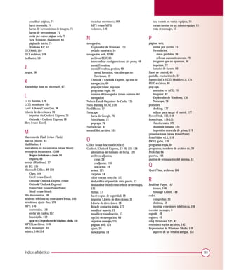 actualizar páginas, 74                               escuchar en remoto, 149                         una cuenta en varios equipos, 16
   barra de estado, 74                                  MP3 (véase MP3)                                 varias cuentas en un mismo equipo, 15
   barras de herramientas de imagen, 71                 volumen, 146                                    vista de mensajes, 13
   barras de herramientas, 71
   enviar por correo páginas web, 73
   New Windows Maximizer, 65                        N                                               P
   página de inicio, 75                             navegación,                                     páginas web,
   Windows XP, 67                                      Explorador de Windows, 131                       enviar por correo, 73
ISO 9660, 159                                          teclado numérico, 54                             formularios,
ISO, archivos, 169                                  navegación web, 62-80                                  datos perdidos, 78
IsoBuster, 161                                         archivos PDF, 80                                    rellenar automáticamente, 79
                                                       intercambiar configuraciones del proxy, 66       imágenes que no aparecen, 66

J                                                      menú Favoritos,
                                                       menú Favoritos, gestión, 68
                                                                                                        imprimir, 72
                                                                                                        tamaño de fuente, 80
juegos, 38                                                menú Favoritos, vínculos que no           Panel de control, 46
                                                          funcionan, 69                             pantalla, resolución de, 37

K                                                      Outlook / Outlook Express, opción de
                                                       navegación, 66
                                                                                                    PanteraSoft’s HDD Health v2.0, 171
                                                                                                    PDF, archivos, 80
Knowledge base de Microsoft, 67                        pop-ups (véase pop-ups)                      pop-ups,
                                                       programas espía, 64                              anuncios en AOL, 19

L                                                      ventana del navegador (véase ventana del
                                                       navegador)
                                                                                                        bloquear, 62
                                                                                                        Explorador de Windows, 130
LCD, fuentes, 170                                   Nelson Email Organizer de Caelo, 125                Netscape, 76
LCD, monitores, 164                                 Nero Burning ROM, 159                           portátiles,
Levit & Jones CrossEyes, 98                         Net2Phone, 77                                       docking, 177
Libreta de direcciones, 18                          Netscape,                                           utilizar para cargar el móvil, 177
    importar vía Outlook Express, 31                   barra de Google, 76                          PowerDesk, 132, 140
    Outlook / Outlook Express, 18                      Net2Phone, 77                                PowerPoint, 119-121
libro (véase Excel)                                    pop-ups, 76                                      Autoformato, 120
                                                    NetSwitcher, 42                                     disminuir tamaño, 120
M                                                   normal.dot, archivo, 103                            impresión en escala de grises, 119
                                                                                                    presentaciones (véase PowerPoint)
Macromedia Flash (véase Flash)
macros (Word), 93                                   O                                               PrintFolder v1.2, 159
                                                                                                    PRIO, gafas, 170
MailWasher, 4                                       Office (véase Microsoft Office)                 programas espía, 64
marcadores en documentos (véase Word)               Outlook/Outlook Express, 13-20, 121-128         programas, nombres de archivo de, 39
mensajería instantánea, 83-88                          alternativas de formato de fecha, 120        ProxyPal, 66
   bloquear invitaciones a charlas, 84                 archivos adjuntos,                           puertos, 166
   etiqueta, 88                                            crear, 20                                puntos de restauración del sistema, 51
menús (Windows), 37
Mi PC, 130
                                                           readjuntar, 116
                                                           ubicación, 19                            Q
Microsoft Office, 89-128                               avisos, 125                                  QuickTime, archivos, 146
   Clipo, 109                                          carpetas, 14
   Excel (véase Excel)
   Outlook/Outlook Express (véase
                                                       cifrar con un solo clic, 121
                                                       deshabilitar el panel de vista previa, 13    R
   Outlook/Outlook Express)                            deshabilitar Word como editor de mensajes,   RealOne Player, 147
   PowerPoint (véase PowerPoint)                       121                                              iconos, 148
   Word (véase Word)                                   firmas, 17                                       Message Center, 148
Mis documentos, 58                                     hacer copias de seguridad, 18                redes,
módems telefónicos, conexiones lentas, 166             importar Libreta de direcciones, 31              comprobar, 33
monitores, ajuste fino, 170                            Libreta de direcciones, 18                       distintas, 42
MP3, 146                                               lista de contactos única, 123                    mostrar conexiones telefónicas, 166
   conversión, 158                                     modificar aspecto, 13                        reenviar mensajes, 6
   enviar sin cables, 152                              modificar visualización, 13                  regedit, 49
   lista rápida, 159                                   opción de navegación, 66                     registro, 49
   ripear en el Reproductor de Windows Media, 150      organizar mensajes, 125                      reloj (Windows XP), 42
MPEG, archivos, 146                                    páginas web, 124                             renombrar varios archivos, 142
MSN Messenger, 85                                      spam, 26                                     Reproductor de Windows Media, 149
música, 146-154                                        subcarpetas, 14                                  aspecto de las versión antigua, 152




Índice alfabético                                                                                                                               181
 