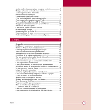 Acabar con los elementos web que invaden el escritorio.......................48
         Despejar de botones su atestada barra de tareas.....................................49
         Ahorrar espacio en disco eliminando
         puntos de restauración antiguos..............................................................51
         Liberaciones de espacio más rápidas......................................................52
         Evitar las limitaciones de las tareas programadas ..................................53
         Cómo compartir las actualizaciones de Windows ..................................54
         Cómo añadir Service Packs a su CD de Windows .................................54
         Proteger su sistema de instalaciones desconsideradas............................55
         Personalizar Windows Update ................................................................57
         Cómo ahorrar espacio eliminado archivos
         de desinstalación antiguos ......................................................................57
         Bloqueo numérico no, flechas sí.............................................................58
         Recuperar el panel de tareas ...................................................................58
         Cuadros de diálogo que funcionan como usted quiere...........................58


   3. INTERNET                                                                                                61

         Navegación.............................................................................................62
         Sin Flash… y sus ojos no se cansarán....................................................62
         Declare su PC como “zona libre de anuncios”.......................................62
         Contraespionaje de los taimados programas espía .................................64
         Abrir nuevas ventanas del navegador a su aire ......................................65
         Sea más listo que la opción de navegación de Outlook .........................66
         El problema de las páginas sin imágenes ...............................................66
         Una ruta más corta a Knowledge Base de Microsoft .............................67
         Todos los favoritos, todo el tiempo ........................................................68
         Elimine los vínculos que no funcionan del menú Favoritos ..................69
         Cómo organizar sus sitios favoritos........................................................69
         Cómo ver las imágenes en grande desde el primer momento................70
         Deshabilitar la barra de herramientas de imagen en Internet Explorer..71
         Lo que se ve no es lo que se obtiene ......................................................72
         Líbrese de la opción automática
         de Internet Explorer “Sus archivos están adjuntos” ...............................73
         Cómo forzar a Internet Explorer para que actualice la página...............74
         El caso de la barra de estado desaparecida.............................................74
         Haga que Netscape bloquee los pop-ups ................................................76
         Netscape también puede integrarse con Google.....................................76
         Cómo desconectar Net2Phone ................................................................77
         Conexiones de AOL que sacan de quicio ...............................................77
         Datos de formularios que desaparecen ...................................................78
         La contraseña detrás de los asteriscos ....................................................79
         Cómo fijar el tamaño de fuente de su navegador ...................................80
         Cómo conseguir que Acrobat Reader se abra por separado ...................80




Índice                                                                                                               xi
 
