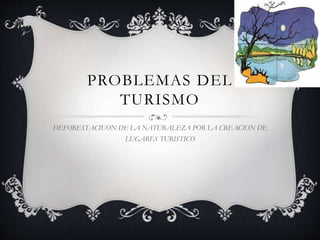 PROBLEMAS DEL
TURISMO
DEFORESTACIUON DE LA NATURALEZA POR LA CREACION DE
LUGARES TURISTICO
 