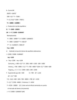 b - Curva LM:

 (M/P)s = (M/P)d

 500 = 0,5 * Y – 7500 i

 Y = (1 / 0,5) * (500 + 7500 i)

 Y = 1000 + 15000 i
c - Producción real de equilibrio:

IS Y = 3000 - 10000 i

LM i = Y / 15000 - 0,066667

 Reemplazando:

 Y = 3000 - 10000 * ( Y / 15000 - 0,066667)

 Y = 3000 - 0,66667 * Y + 666.67

 Y * (1 + 0,66667) = 3666.67

 Yeq = 2200

d - hallando la tasa de interes de equilibrio obtenemos

i = 2200 / 15000 - 0,066667

  ieq = 0,08

e - Yeq = 2200 ieq = 0,08

   Consumoeq = 400 + 0,5 * (Y - 200) = 400 + 1100 - 100 = 1400

   Intereseq = 700 - 4000 i + 0,1 * Y = 700 - 4000 * 0,08 + 0,1 * 2200 = 600

   Yngresoeq = C + I + G = 1400 + 600 + 200 = 2200

f - Suponiendo que ∆G = 500          G = 700 ∆Y = α ∆G

  ∆Y = 2,5 * 500

 Y (1 - 0,6) = 400 - 100 + 700 - 4000 i + 700 ∆Y = 1250

 Y = 2,5 * (1700 - 4000 i) Entonces, Y = 3450

 Y = 4250 - 10000 i (IS´) (éste sería el efecto teniendo en cuenta

  el mercado de bienes únicamente)

 i = Y / 15000 - 0,066667 (LM)
 