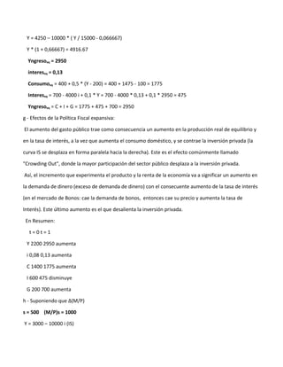 Y = 4250 – 10000 * ( Y / 15000 - 0,066667)

 Y * (1 + 0,66667) = 4916.67

  Yngresoeq = 2950

  intereseq = 0,13

  Consumoeq = 400 + 0,5 * (Y - 200) = 400 + 1475 - 100 = 1775

  Intereseq = 700 - 4000 i + 0,1 * Y = 700 - 4000 * 0,13 + 0,1 * 2950 = 475

  Yngresoeq = C + I + G = 1775 + 475 + 700 = 2950

g - Efectos de la Política Fiscal expansiva:

El aumento del gasto público trae como consecuencia un aumento en la producción real de equilibrio y

en la tasa de interés, a la vez que aumenta el consumo doméstico, y se contrae la inversión privada (la

curva IS se desplaza en forma paralela hacia la derecha). Este es el efecto comúnmente llamado

"Crowding Out", donde la mayor participación del sector público desplaza a la inversión privada.

Así, el incremento que experimenta el producto y la renta de la economía va a significar un aumento en

la demanda de dinero (exceso de demanda de dinero) con el consecuente aumento de la tasa de interés

(en el mercado de Bonos: cae la demanda de bonos, entonces cae su precio y aumenta la tasa de

Interés). Este último aumento es el que desalienta la inversión privada.

 En Resumen:

   t=0t=1

 Y 2200 2950 aumenta

 i 0,08 0,13 aumenta

 C 1400 1775 aumenta

 I 600 475 disminuye

 G 200 700 aumenta

h - Suponiendo que ∆(M/P)

s = 500 (M/P)s = 1000

Y = 3000 – 10000 i (IS)
 