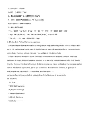 1000 = 0,5 * Y – 7500 i

 i = (0,5 * Y - 1000) / 7500

 i = 0,00006666 * Y - 0,1333333 (LM´)
 Y = 3000 – 10000 * (0,00006666 * Y - 0,1333333)

 Y (1 + 0,6666) = 3000 + 1333,33

 Y = 4333,33 / 1,6666

 Y´´eq = 2600 i´eq = 0,04 C´´eq = 400 + 0,5 * (Y - 200) = 400 + 1300 - 100 = 1600

 I´´eq = 700 – 4000 i + 0,1 * Y = 700 – 4000 * 0,04 + 0,1 * 2600 = 800

 Y´´eq = C + I + G = 1600 + 800 + 200 = 2600

i - Efectos de la Política Monetaria expansiva:

El incremento en la oferta monetaria se refleja en un desplazamiento paralelo hacia la derecha de la

curva LM, hallándose el nuevo nivel de equilibrio en un nivel más alto de producto, con un consumo

doméstico e inversión privada mayores, y con un tipo de interés más bajo.

El exceso de oferta monetaria puede tomarse a nivel del mercado de bonos como un exceso de

demanda de bonos, lo que provoca un aumento en el precio de los mismos y una caída en el tipo de

interés. El menor interés en el mercado de bonos implica una mayor cantidad de inversiones a realizar

con un interés mas significativo, por lo que la demanda de inversiones aumenta, al igual que el

Prácticas de Macroeconomía I – Luis Suárez, Martín Poveda 27

consumo al verse incrementado la producción y el nivel de renta de la economía.

En Resumen:

  t=0t=1

 Y 2200 2600 aumenta

 i 0,08 0,04 disminuye

 C 1400 1600 aumenta

 I 600 800 disminuye

 G 200 200 ------------
 